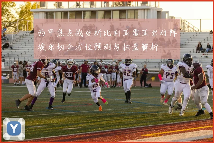 西甲焦点战分析比利亚雷亚尔对阵埃尔切全方位预测与扫盘解析