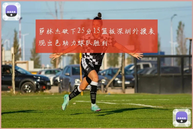 萨林杰砍下25分15篮板深圳外援表现出色助力球队胜利