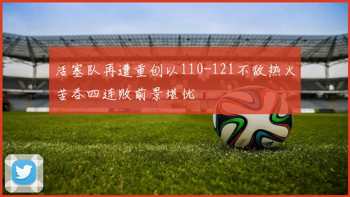 活塞队再遭重创以110-121不敌热火苦吞四连败前景堪忧